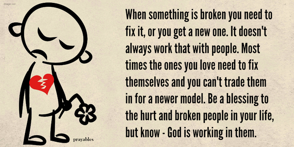 When something is broken you need to fix it, or you get a new one. It doesn't always work that with people. Most times the ones you love need to fix themselves and you can't trade them in for a newer model. Be a blessing to the hurt and
broken people in your life, but know God is working in them.