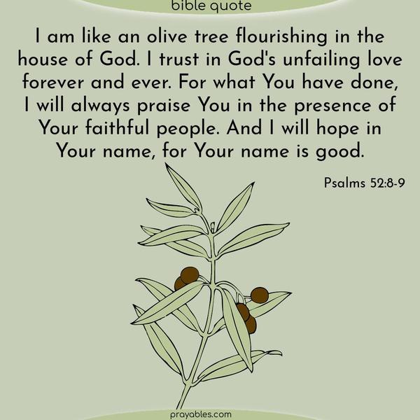 I am like an olive tree flourishing in the house of God. I trust in God's unfailing love forever and ever. For what you have done, I will always praise You in the presence of your faithful people. And I will hope in Your name, for Your name is good. Psalms 52:8-9