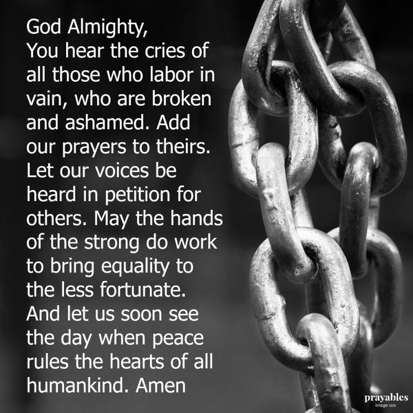 God Almighty, You hear the cries of all those who labor in vain, who are broken and ashamed. Add our prayers to theirs. Let our voices be heard in petition for others. May the hands of the strong do work to bring equality to the less
fortunate. And let us soon see the day when peace rules the hearts of all humankind. Amen