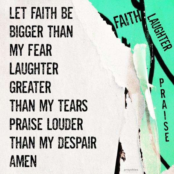 Let my faith be bigger than my fears, laughter greater than my tears, praise louder than my despair. Amen