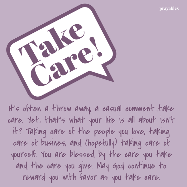 It’s often a throw away, a casual comment…take care. Yet, that’s what your life is all about – isn’t it? Taking care of the people you love, taking care of business, and (hopefully) taking care of yourself. You are blessed by the care you
take and the care you give. May God continue to reward you with favor as you take care. 