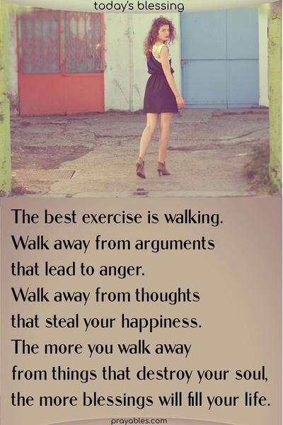The best exercise is walking. Walk away from arguments that lead to anger. Walk away from thoughts that steal your happiness. The more you walk away from things that destroy your soul, the more blessings will fill your life.