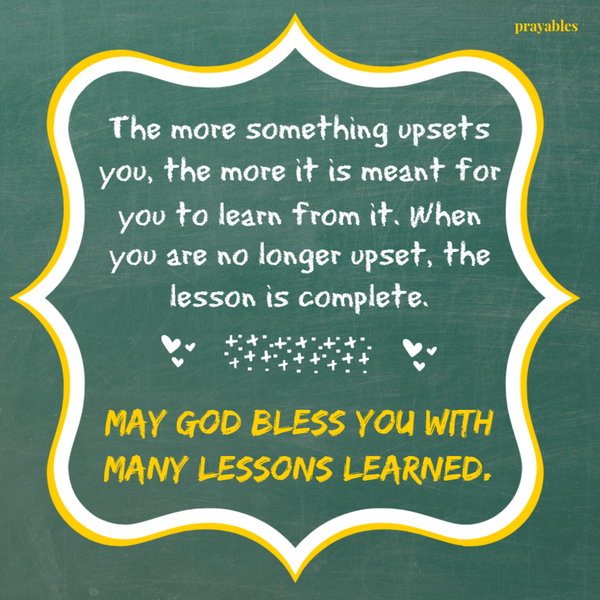 The more something upsets you, the more it is meant for you to learn from it. When you are no longer upset, the lesson is complete. May God bless you with many lessons learned. 