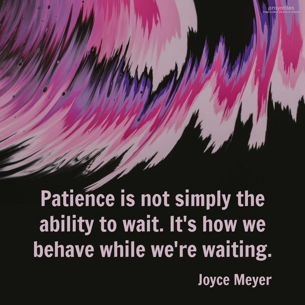 Patience is not simply the ability to wait. It’s how we behave while we’re waiting. Joyce Meyer