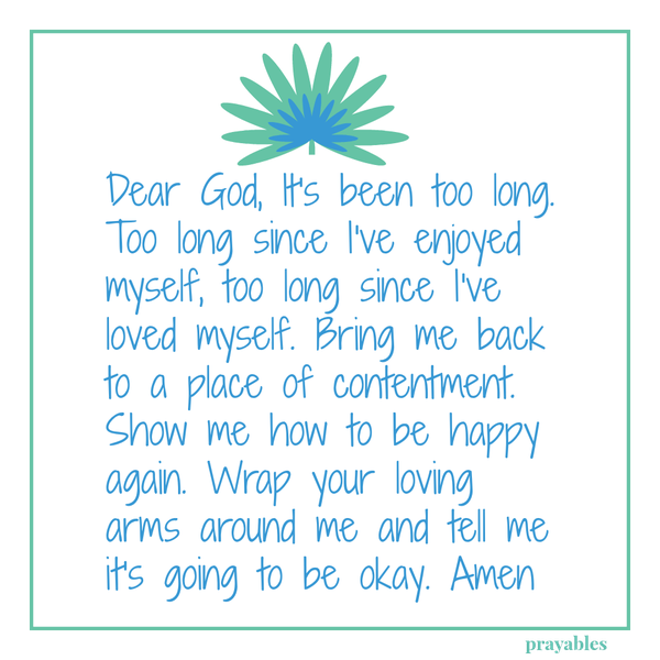 Dear God, It’s been too long. Too long since I’ve enjoyed myself, too long since I’ve loved myself. Bring me back to a place of contentment. Show me how to be happy again.  Wrap your loving arms around me and tell me it’s going to be
okay. Amen