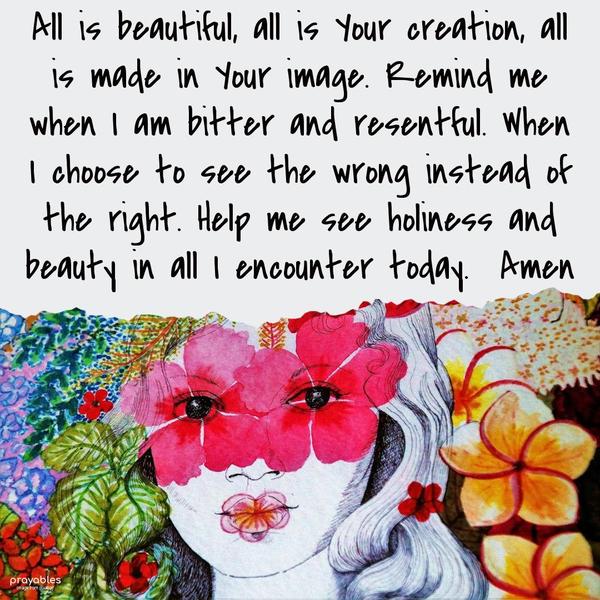 All is beautiful, all is Your creation, all is made in Your image. Remind me when I am bitter and resentful. When I choose to see the wrong instead of the
right. Help me see holiness and beauty in all I encounter today.  Amen