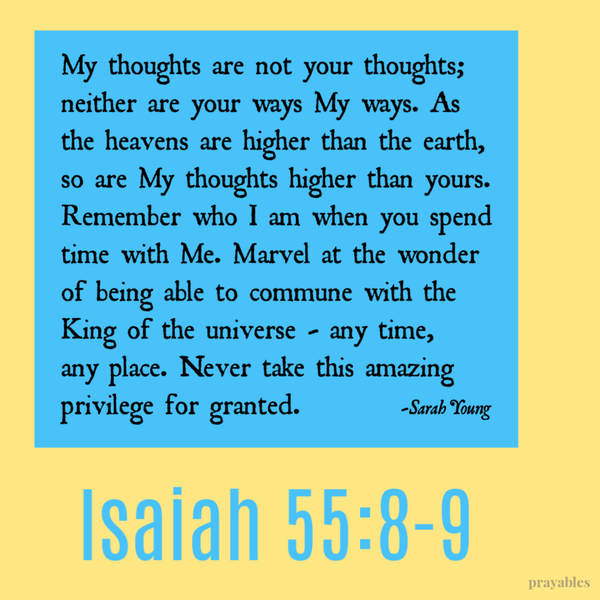 My thoughts are not your thoughts; neither are your ways My ways. As the heavens are higher than the earth, so are My thoughts higher than yours. Remember who I am when you spend time with Me. Marvel at the wonder of being able to commune with the King of the universe – any time, any place. Never take this amazing privilege for granted.