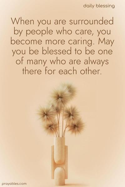 When you are surrounded by people who care, you become more caring. May you be blessed to be one of many who are always there for each other.
