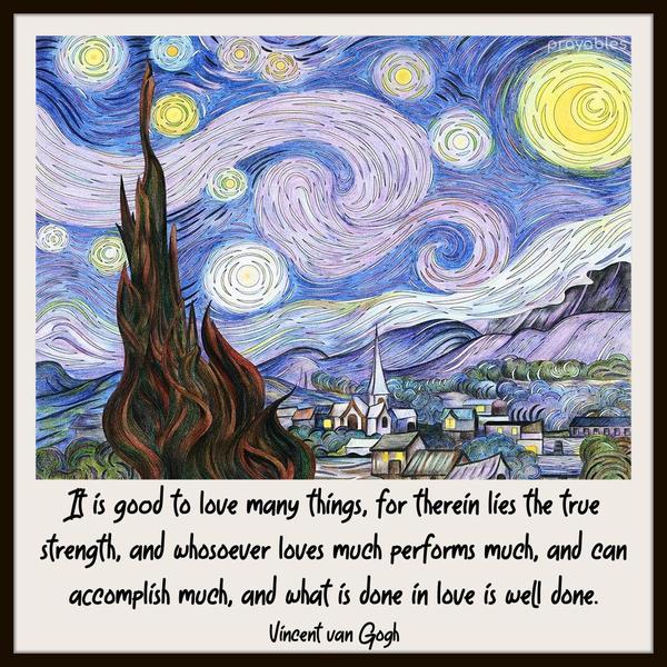 It is good to love many things, for therein lies the true strength, and whosoever loves much performs much and can accomplish much, and what is done in love is well done. Vincent van Gogh