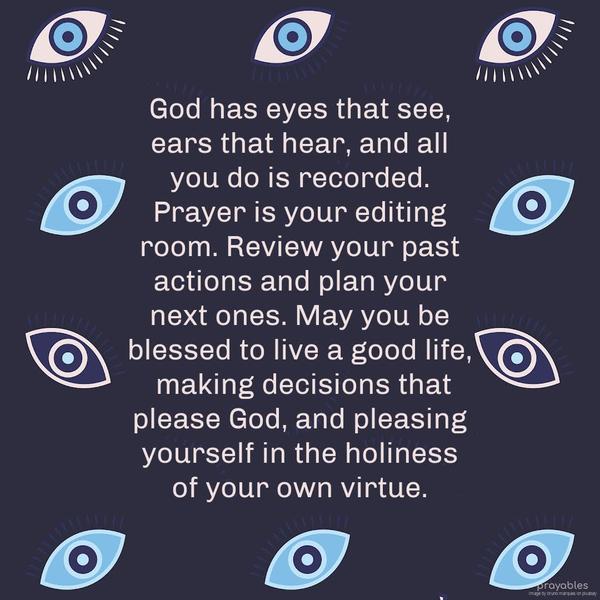 God has eyes that see, ears that hear, and all you do is recorded. Prayer is your editing room. Review your past actions and plan your next ones. May you be blessed to live a good life,
making decisions that please God and pleasing yourself in the holiness of your own virtue.