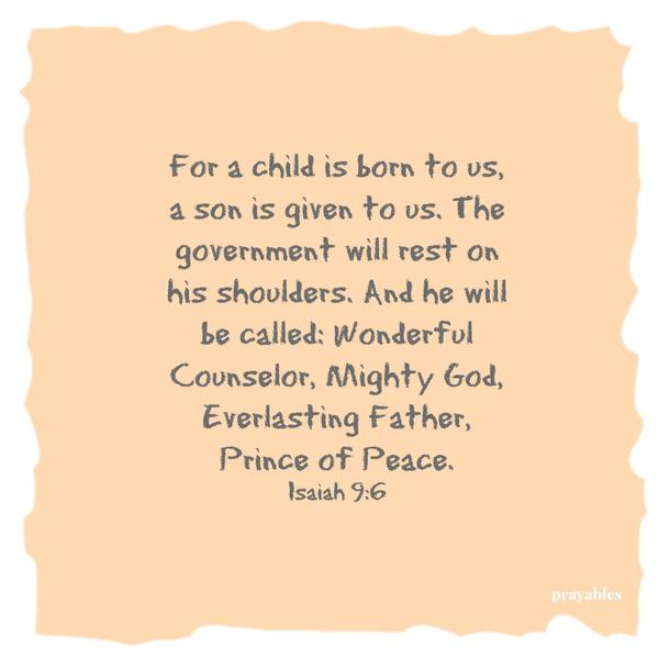 For a child is born to us, a son is given to us. The government will rest on his shoulders. And he will be called: Wonderful Counselor, Mighty God, Everlasting Father, Prince of Peace. Isaiah 9:6