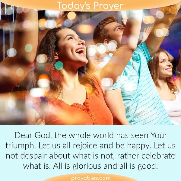 Dear God, the whole world has seen Your triumph. Let us all rejoice and be happy. Let us not despair about what is not, rather celebrate what is and it is glorious and good.