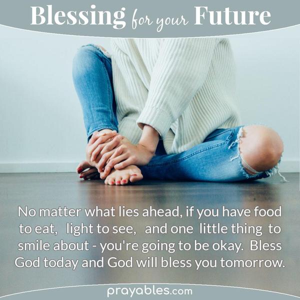 No matter what lies ahead, if you have food to eat, light to see, and one little thing to smile about - you're going to be okay. Bless God
today and God will bless you tomorrow.
