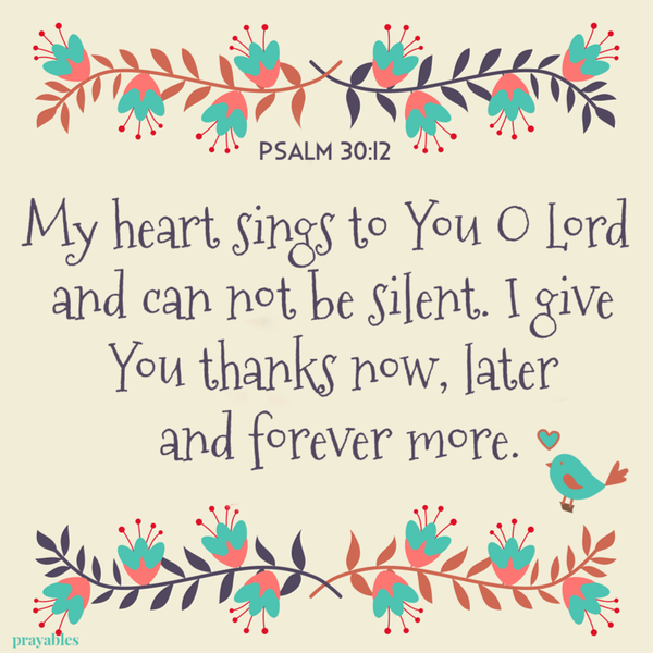 Psalm 30:12 My heart sings to You O Lord and can not be silent. I give You thanks now, later and forever more.