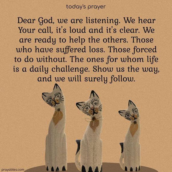 Dear God, we are listening. We hear Your call, it's loud, and it's clear. We are ready to help the others. Those who have suffered loss. Those forced to do without. The ones for whom life is a daily challenge. Show us the way, and we will surely follow.
