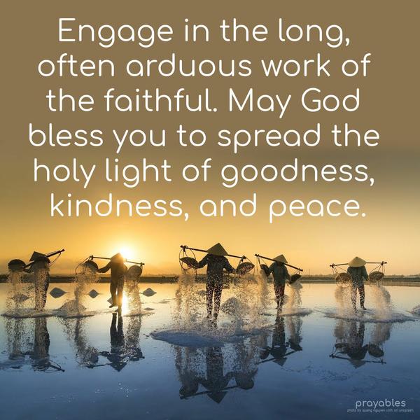 Engage in the long, often arduous work of the faithful. May God bless you to spread the holy light of goodness, kindness, and peace.