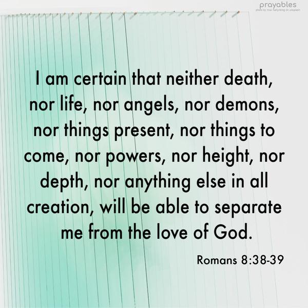 Romans 8:38-39 I am certain that neither death, nor life, nor angels, nor demons, nor things present, nor things to come, nor powers, nor height, nor
depth, nor anything else in all creation, will be able to separate me from the love of God.