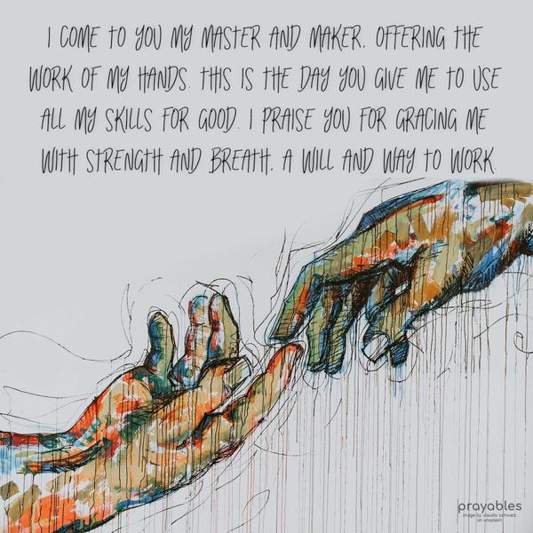 I come to You, my Master, and Maker, offering the work of my hands. This is the day You give me to use all my skills for good. I praise You for gracing me with strength and breath, a will
and way to work.