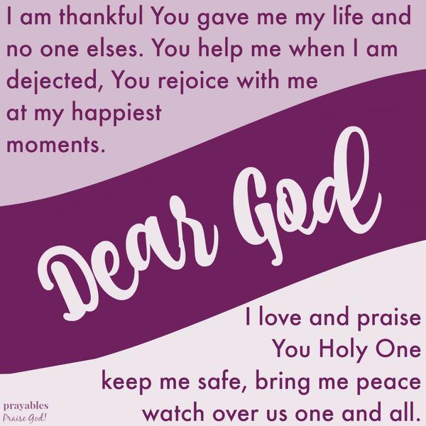 Dear God, I am thankful You gave me my life and no one elses. You help me when I am dejected, You rejoice with me at my happiest moments. I love and praise You Holy One, keep me safe, bring me peace, watch over us one and all.