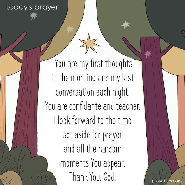 You are my first thoughts in the morning and my last conversation each night. My confidante and teacher. I look forward to the time set aside for prayer and all the random moments You appear. Thank You, God.