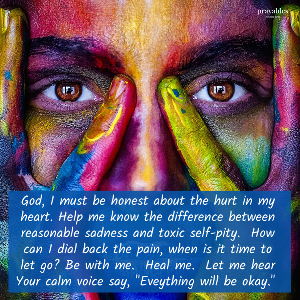 God, I must be honest about the hurt in my heart. Help me know the difference between reasonable sadness and toxic self-pity. How can I dial back the pain, when is it time to let go? Be with me. Heal me. Let me hear Your calm voice say,
“Eveything will be okay.”