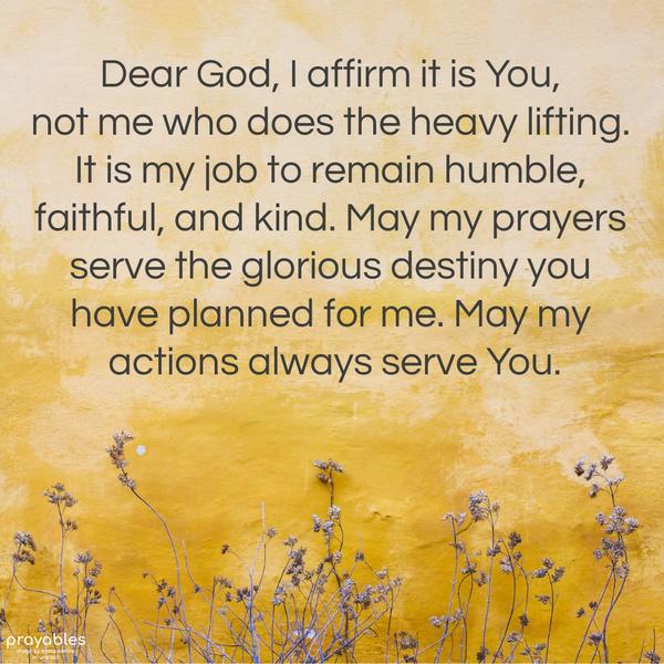 Dear God, I affirm it is You, not me who does the heavy lifting. It is my job to remain humble, faithful, and kind. May my prayers serve the glorious
destiny you have planned for me. May my actions always serve You.