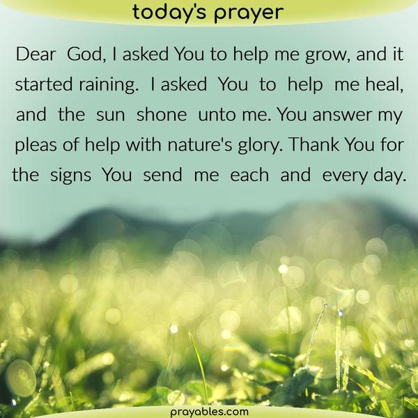 Dear God, I asked You to help me grow, and it started raining. I asked You to help me heal, and the sun shone unto me. You answer my pleas for help with nature’s glory. Thank
You for the signs You send me each and every day.