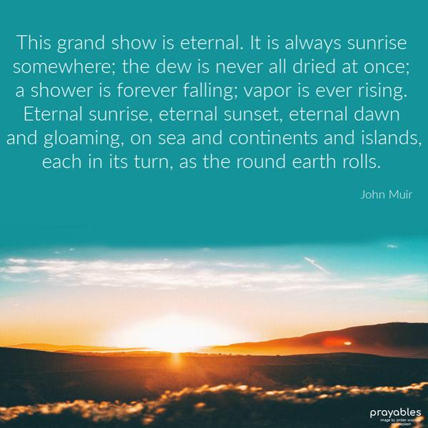 once; a shower is forever falling; vapor is ever rising. Eternal sunrise, eternal sunset, eternal dawn, and gloaming, on sea and continents and islands, each in its turn, as
the round earth rolls. John Muir