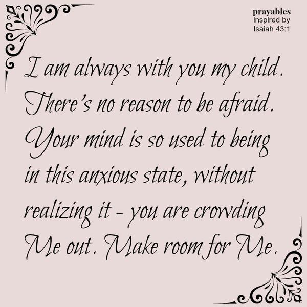 Isaiah 43:1 (inspired) I am always with you my child. There's no reason to be afraid. Your mind is so used to being in this anxious state, without realizing it - you are crowding Me out. Make room for Me. "Instead of worrying
about what I can not control, I will invite God in and I will know calm."