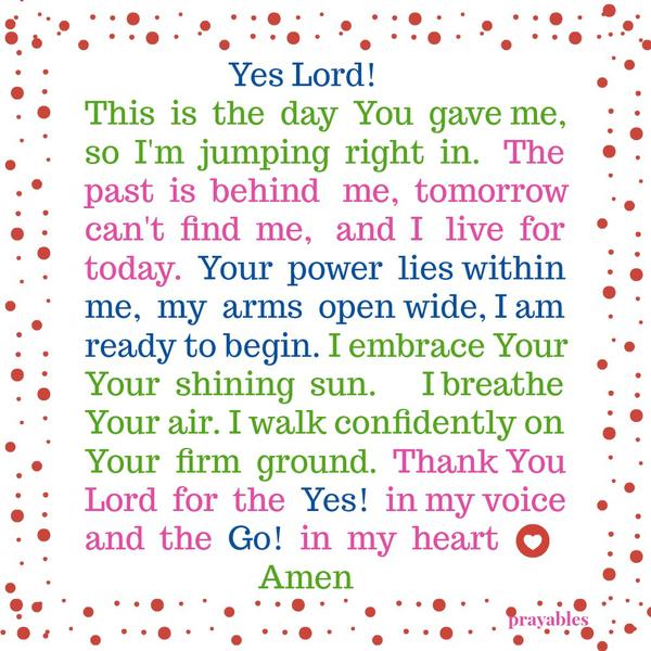 Yes Lord! This is the day You gave me, so I’m jumping right in. The past is behind me, tomorrow can’t find me, and I live for today. Your power lies within me, my arms open wide, I am ready to begin. I embrace Your Your shining sun.
I breathe Your air. I walk confidently on Your firm ground. Thank You Lord for the Yes! in my voice and the Go! in my heart. Amen