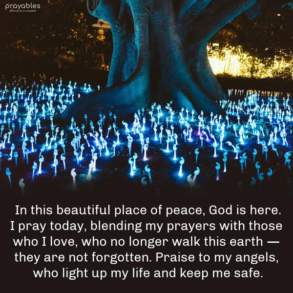 In this beautiful place of peace, God is here. I pray today, blending my prayers with those who I love, who no longer walk this earth — they are not forgotten. Praise to my angels, who
light up my life and keep me safe.