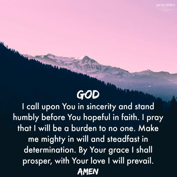 God I call upon You in sincerity and stand humbly before You hopeful in faith. I pray that I will be a burden to no one. Make me mighty in will and steadfast in determination. By Your grace I shall prosper, with Your love I will
prevail. Amen