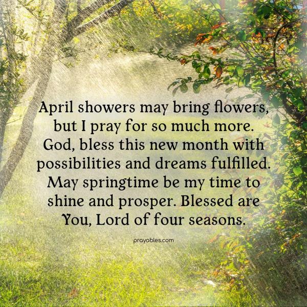 April showers may bring flowers, but I am praying for more. God, bless this new month with possibilities and dreams fulfilled. May springtime be my time to shine and prosper. Blessed are You, Lord of four seasons.