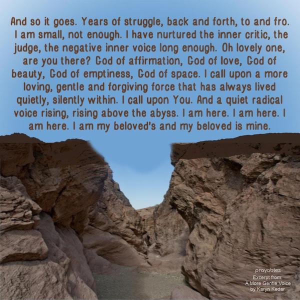 I call across the canyon to my inner being. Are you there? Are you there? And an echo returns: You are small. You are small. And then, you are not enough, you are not enough. And so it
goes. Years of struggle, back and forth, to and fro. I am small, not enough. I have nurtured the inner critic, the judge, the negative inner voice long enough. Oh lovely one, are you there? God of affirmation, God of love, God of beauty, God of emptiness, God of space. I call upon a more loving, gentle and forgiving force that has always lived quietly, silently within. I call upon You. and a quiet radical voices rising, rising above the abyss. I am here. I am here. I am here. I am my beloved’s
And my beloved is mine. Karyn Kedar