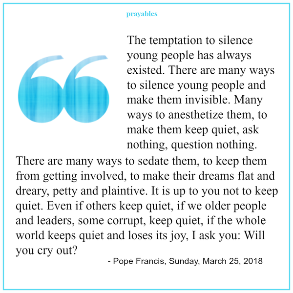 Ecclesiastes 3:7 + Pope Francis 03-25-18 A time to tear, and a time to sew; a time to keep silence, and a time to speak. The temptation to silence young people has always existed. There are many ways to silence young people and make
them invisible. Many ways to anesthetize them, to make them keep quiet, ask nothing, question nothing. There are many ways to sedate them, to keep them from getting involved, to make their dreams flat and dreary, petty and plaintive. It is up to you not to keep quiet. Even if others keep quiet, if we older people and leaders, some corrupt, keep quiet, if the whole world keeps quiet and loses its joy, I ask you: Will you cry out?