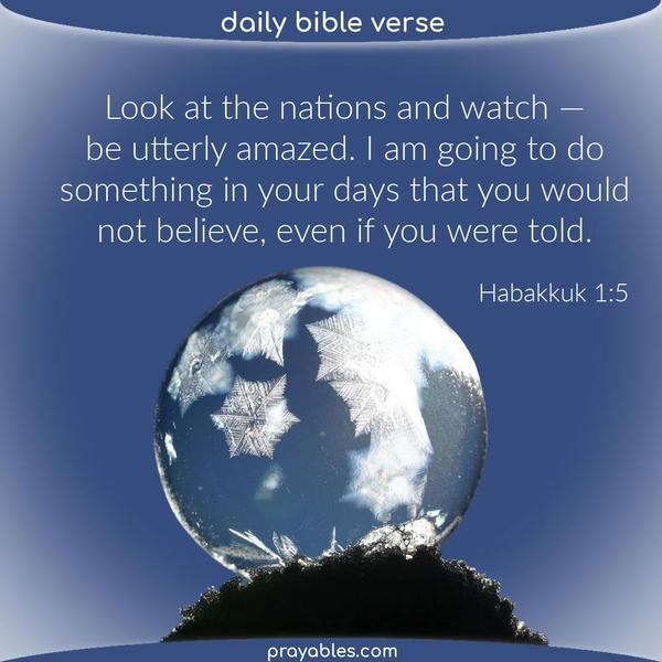 Habakkuk 1:5 Look at the nations and watch — and be utterly amazed. I am going to do something in your days that you would not believe, even if you were told.