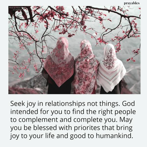 Seek joy in relationships not things. God intended for you to find the right people to complement and complete you. May you be blessed with priorites that bring joy to your life and good to humankind.