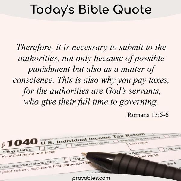 Romans 13:5-6 Therefore, it is necessary to submit to the authorities, not only because of possible punishment but also as a matter of
conscience. This is also why you pay taxes, for the authorities are God’s servants, who give their full time to governing.