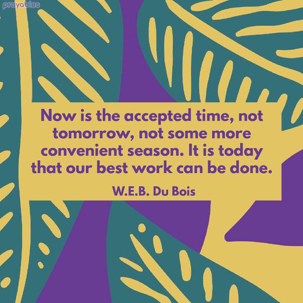 Now is the accepted time, not tomorrow, not some more convenient season. It is today that our best work can be done. W.E.B. Du Bois