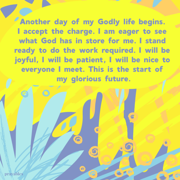 Another day of my Godly life begins. I accept the charge. I am eager to see what God has in store for me. I stand ready to do the work required. I will be joyful, I will be patient, I will be nice to everyone I meet. This is the start of my glorious
future.