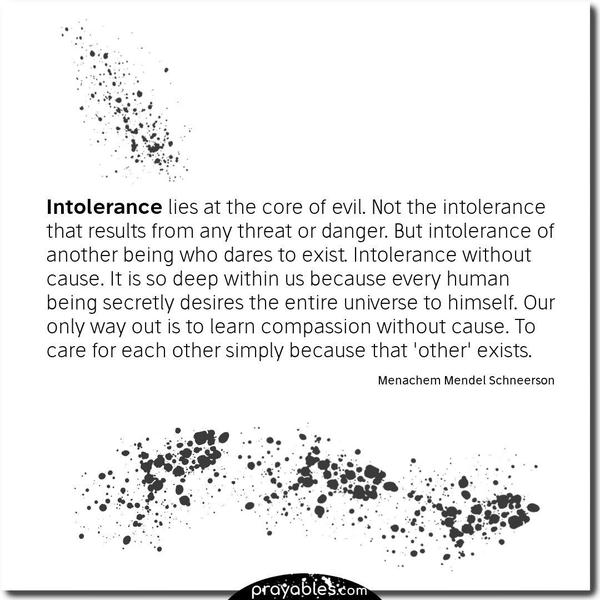 Intolerance lies at the core of evil. Not the intolerance that results from any threat or danger. But intolerance of another being who dares to exist. Intolerance without
cause. It is so deep within us because every human being secretly desires the entire universe to himself. Our only way out is to learn compassion without cause. To care for each other simply because that ‘other’ exists. Menachem Mendel Schneerson