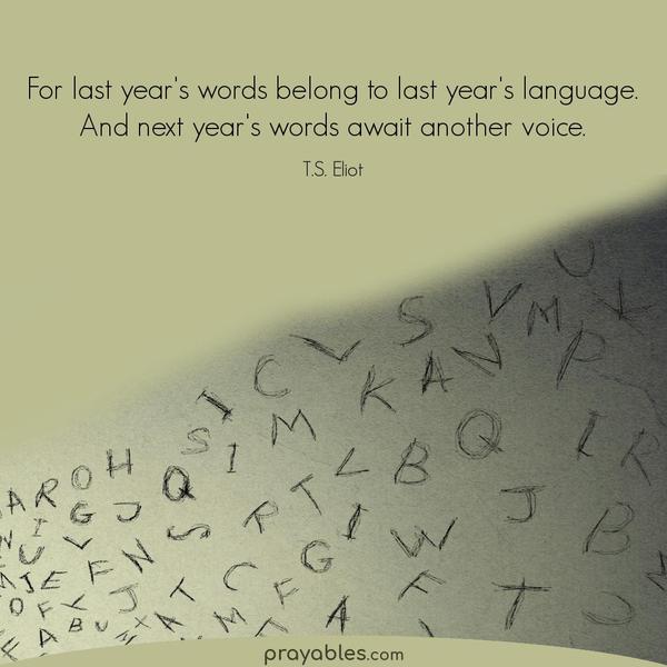 For last year’s words belong to last year’s language. And next year’s words await another voice. T.S. Eliot 