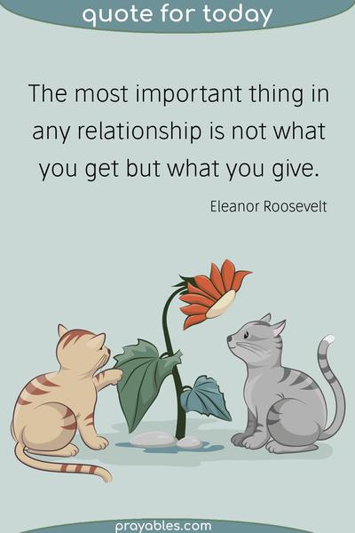 The most important thing in any relationship is not what you get but what you give. Eleanor Roosevelt