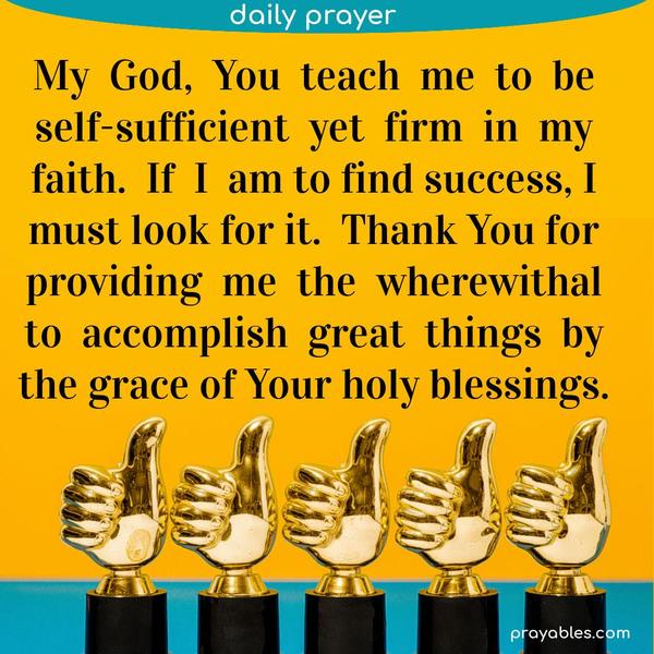 My God, You teach me to be self-sufficient yet firm in my faith. If I am to find success, I must look for it. Thank You for providing me the wherewithal to accomplish great
things by the grace of Your holy blessings.