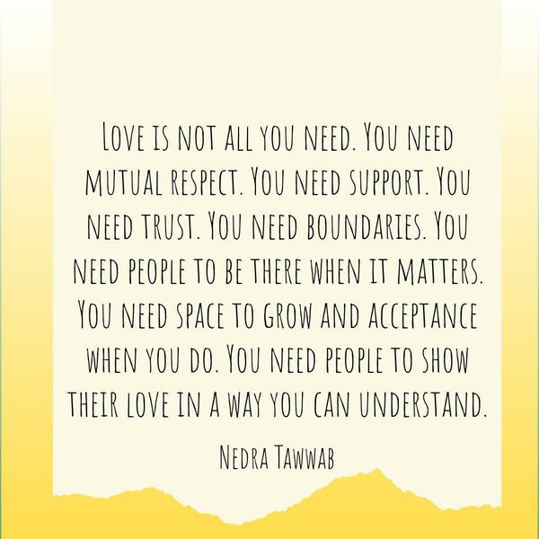 Love is not all you need. You need mutual respect. You need support. You need trust. You need boundaries. You need people to be there when it matters. You need space to grow and acceptance
when you do. You need people to show their love in a way you can understand. Nedra Tawwab