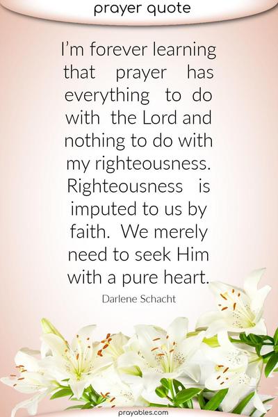 I’m forever learning that prayer has everything to do with the Lord and nothing to do with my righteousness. Righteousness is imputed to us by faith. We merely need to seek
Him with a pure heart. Darlene Schacht
