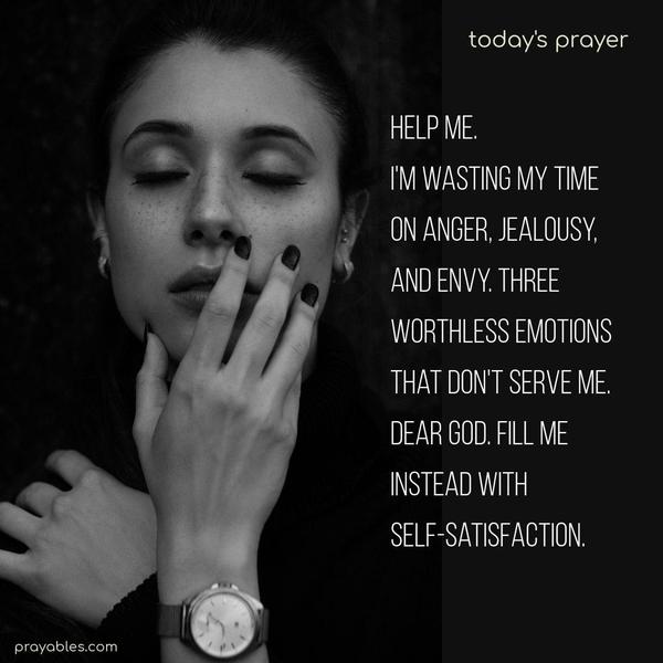 Help me. I’m wasting my time on anger, jealousy, and envy. Three worthless emotions that don’t serve me. Dear God. Fill me instead with self-satisfaction.