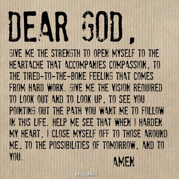 Dear God, Give me the strength to open myself to the heartache that accompanies compassion. To the tired-to-the-bone feeling that comes from hard work. Give me the vision required to look out and to look up, to see You pointing out
the path You want me to follow. Help me see that when I harden my heart, I close myself off to the possibilities of tomorrow and to You. Amen