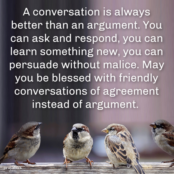 A conversation is always better than an argument. You can ask and respond, you can learn something new, you can persuade without malice. May you be blessed with friendly conversations of agreement instead of argument.  