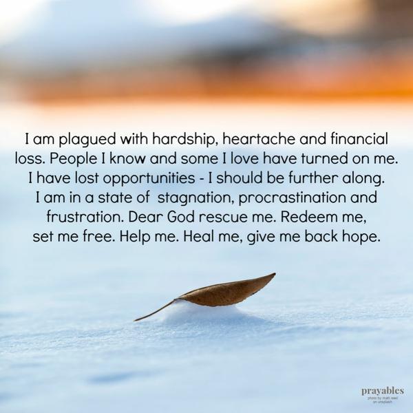 I am plagued with hardship, heartache and financial loss. People I know and some I love have turned on me. I have lost
opportunities – I should be further along. I am in a state of stagnation, procrastination and frustration. Dear God rescue me. Redeem me, set me free. Help me. Heal me, give me back hope.